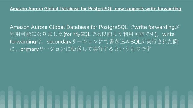 Amazon Aurora Global Database for PostgreSQL でwrite forwardingが
利用可能になりました(for MySQLでは以前より利用可能です)。write
forwardingは、secondaryリージョンにて書き込みSQLが実行された際
に、primaryリージョンに転送して実行するというものです
Amazon Aurora Global Database for PostgreSQL now supports write forwarding
