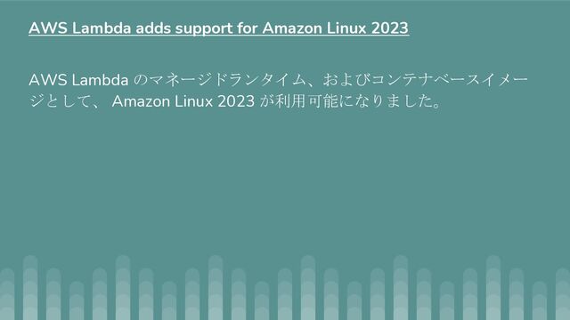 AWS Lambda のマネージドランタイム、およびコンテナベースイメー
ジとして、 Amazon Linux 2023 が利用可能になりました。
AWS Lambda adds support for Amazon Linux 2023
