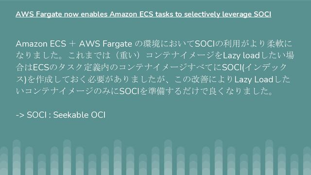 Amazon ECS ＋ AWS Fargate の環境においてSOCIの利用がより柔軟に
なりました。これまでは（重い）コンテナイメージをLazy loadしたい場
合はECSのタスク定義内のコンテナイメージすべてにSOCI(インデック
ス)を作成しておく必要がありましたが、この改善によりLazy Loadした
いコンテナイメージのみにSOCIを準備するだけで良くなりました。
-> SOCI : Seekable OCI
AWS Fargate now enables Amazon ECS tasks to selectively leverage SOCI
