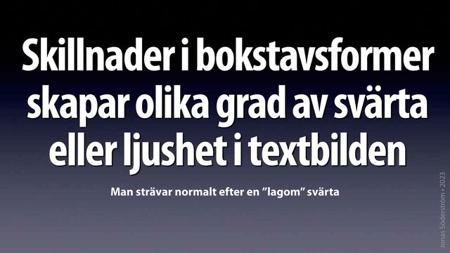 Jonas Söderström • 2023
Skillnader i bokstavsformer
skapar olika grad av svärta
eller ljushet i textbilden
Man strävar normalt efter en ”lagom” svärta
