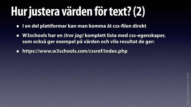 Jonas Söderström • 2022
Hur justera värden för text? (2)
• I en del plattformar kan man komma åt css-
fi
len direkt
• W3schools har en (tror jag) komplett lista med css-egenskaper,
som också ger exempel på värden och vila resultat de ger:
• https://www.w3schools.com/cssref/index.php
