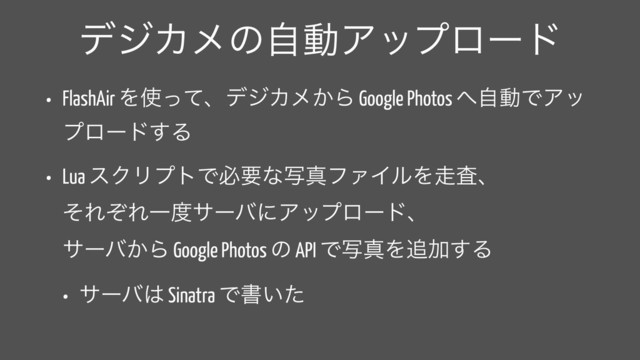 σδΧϝͷࣗಈΞοϓϩʔυ
• FlashAir Λ࢖ͬͯɺσδΧϝ͔Β Google Photos ΁ࣗಈͰΞο
ϓϩʔυ͢Δ
• Lua εΫϦϓτͰඞཁͳࣸਅϑΝΠϧΛ૸ࠪɺ 
ͦΕͧΕҰ౓αʔόʹΞοϓϩʔυɺ 
αʔό͔Β Google Photos ͷ API ͰࣸਅΛ௥Ճ͢Δ
• αʔό͸ Sinatra Ͱॻ͍ͨ
