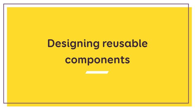 Designing reusable
components
