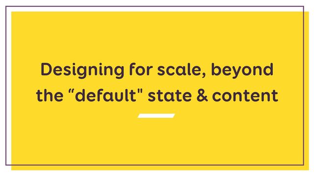 Designing for scale, beyond
the “default" state & content
