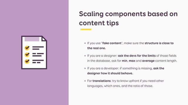 Scaling components based on
content tips
๏ If you use “fake content”, make sure the structure is close to
the real one.


๏ If you are a designer: ask the devs for the limits of those fields
in the database, ask for min, max and average content length.


๏ If you are a developer: if something is missing, ask the
designer how it should behave.


๏ For translations: try to know upfront if you need other
languages, which ones, and the ratio of those.
