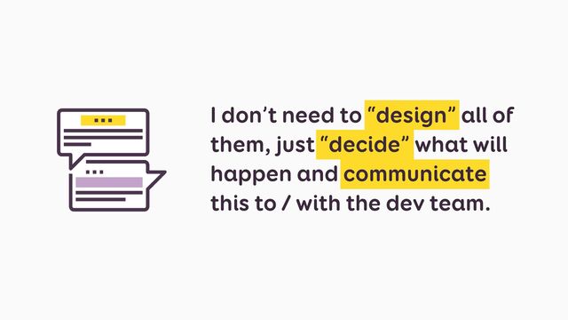 I don’t need to “design” all of
them, just “decide” what will
happen and communicate
this to / with the dev team.
