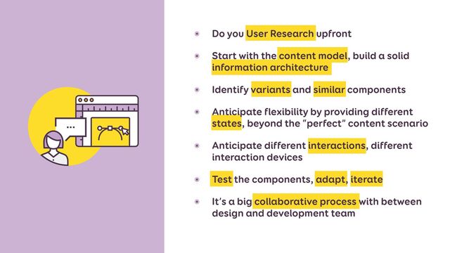 ๏ Do you User Research upfront


๏ Start with the content model, build a solid
information architecture


๏ Identify variants and similar components


๏ Anticipate flexibility by providing different
states, beyond the “perfect” content scenario


๏ Anticipate different interactions, different
interaction devices


๏ Test the components, adapt, iterate


๏ It’s a big collaborative process with between
design and development team
