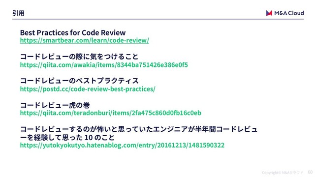 Copyright© M&A 60
Best Practices for Code Review
https://smartbear.com/learn/code-review/
https://qiita.com/awakia/items/8344ba751426e386e0f5
https://postd.cc/code-review-best-practices/
https://qiita.com/teradonburi/items/2fa475c860d0fb16c0eb
10
https://yutokyokutyo.hatenablog.com/entry/20161213/1481590322
