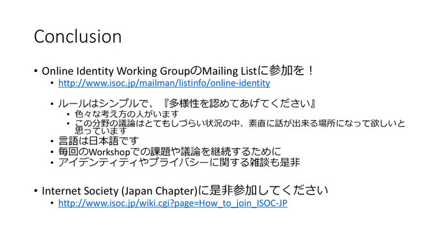 Conclusion
• Online Identity Working GroupのMailing Listに参加を！
• http://www.isoc.jp/mailman/listinfo/online-identity
• ルールはシンプルで、『多様性を認めてあげてください』
• 色々な考え方の人がいます
• この分野の議論はとてもしづらい状況の中、素直に話が出来る場所になって欲しいと
思っています
• 言語は日本語です
• 毎回のWorkshopでの課題や議論を継続するために
• アイデンティティやプライバシーに関する雑談も是非
• Internet Society (Japan Chapter)に是非参加してください
• http://www.isoc.jp/wiki.cgi?page=How_to_join_ISOC-JP
