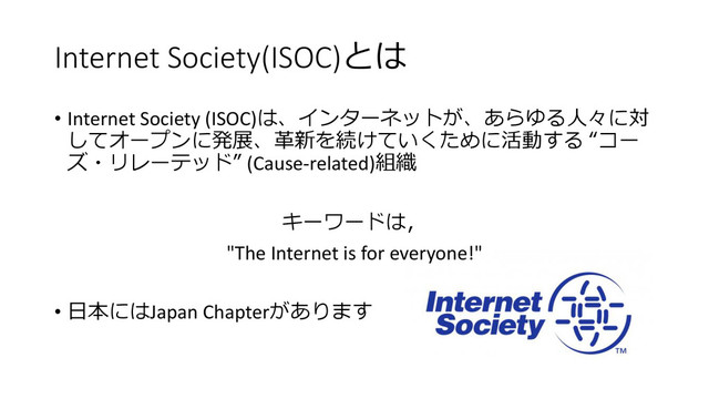 Internet Society(ISOC)とは
• Internet Society (ISOC)は、インターネットが、あらゆる人々に対
してオープンに発展、革新を続けていくために活動する “コー
ズ・リレーテッド” (Cause-related)組織
キーワードは，
"The Internet is for everyone!"
• 日本にはJapan Chapterがあります
