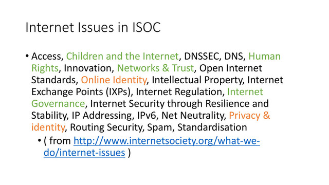 Internet Issues in ISOC
• Access, Children and the Internet, DNSSEC, DNS, Human
Rights, Innovation, Networks & Trust, Open Internet
Standards, Online Identity, Intellectual Property, Internet
Exchange Points (IXPs), Internet Regulation, Internet
Governance, Internet Security through Resilience and
Stability, IP Addressing, IPv6, Net Neutrality, Privacy &
identity, Routing Security, Spam, Standardisation
• ( from http://www.internetsociety.org/what-we-
do/internet-issues )
