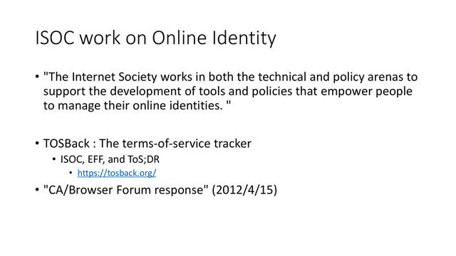 ISOC work on Online Identity
• "The Internet Society works in both the technical and policy arenas to
support the development of tools and policies that empower people
to manage their online identities. "
• TOSBack : The terms-of-service tracker
• ISOC, EFF, and ToS;DR
• https://tosback.org/
• "CA/Browser Forum response" (2012/4/15)
