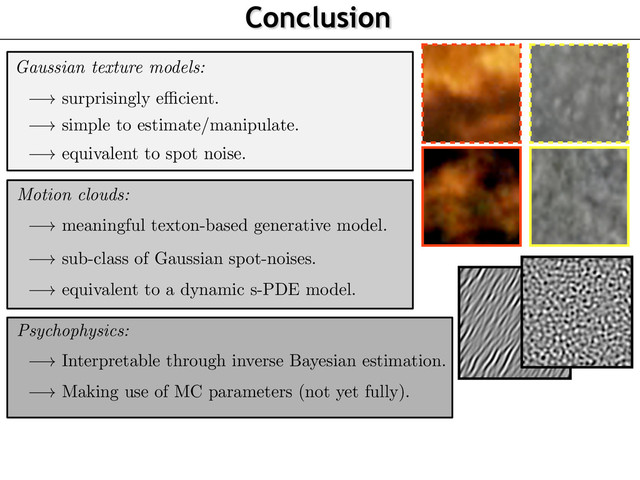 Conclusion
Gaussian texture models:
! surprisingly e cient.
!
simple to estimate/manipulate.
!
equivalent to spot noise.
!
sub-class of Gaussian spot-noises.
!
meaningful texton-based generative model.
!
equivalent to a dynamic s-PDE model.
Motion clouds:
Psychophysics:
!
Interpretable through inverse Bayesian estimation.
!
Making use of MC parameters (not yet fully).

