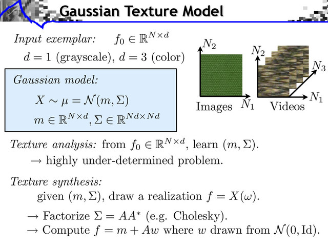 Input exemplar:
d = 1 (grayscale), d = 3 (color)
N1
N2
N3
Images Videos
Gaussian model:
m RN d, RNd Nd
X µ = N(m, )
Texture synthesis:
given (m, ), draw a realization f = X( ).
highly under-determined problem.
Factorize = AA (e.g. Cholesky).
Compute f = m + Aw where w drawn from N(0, Id).
Texture analysis: from f0
RN d, learn (m, ).
f0
RN d
Gaussian Texture Model
N1
N2
