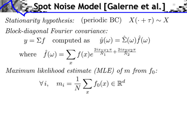 Stationarity hypothesis: X(· + ) X
(periodic BC)
Block-diagonal Fourier covariance:
ˆ
y( ) = ˆ( ) ˆ
f( )
y = f computed as
where ˆ
f( ) =
x
f(x)e
2ix1⇥1
N1
+ 2ix2⇥2
N2
Maximum likelihood estimate (MLE) of m from f0
:
i, mi
=
1
N
x
f0
(x) Rd
Spot Noise Model [Galerne et al.]
