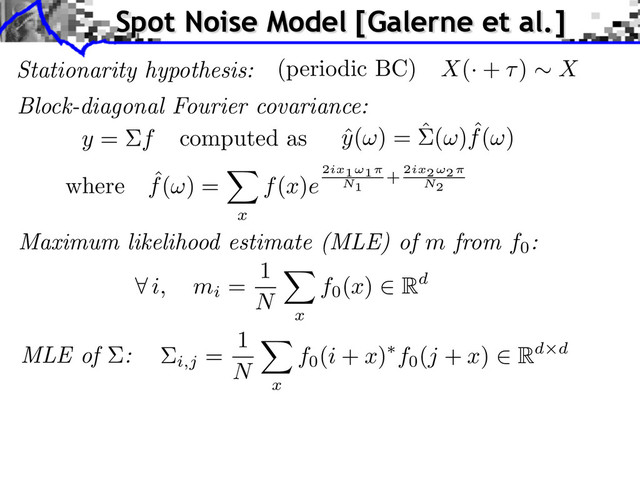 Stationarity hypothesis: X(· + ) X
(periodic BC)
Block-diagonal Fourier covariance:
i,j
=
1
N
x
f0
(i + x) f0
(j + x) Rd d
ˆ
y( ) = ˆ( ) ˆ
f( )
y = f computed as
where ˆ
f( ) =
x
f(x)e
2ix1⇥1
N1
+ 2ix2⇥2
N2
MLE of :
Maximum likelihood estimate (MLE) of m from f0
:
i, mi
=
1
N
x
f0
(x) Rd
Spot Noise Model [Galerne et al.]
