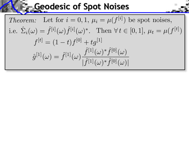 Geodesic of Spot Noises
Theorem:
i.e. ˆ
i
( ) = ˆ
f[i]( ) ˆ
f[i]( ) .
f[t] = (1 t)f[0] + tg[1]
ˆ
g[1]( ) = ˆ
f[1]( )
ˆ
f[1]( ) ˆ
f[0]( )
| ˆ
f[1]( ) ˆ
f[0]( )|
Then t [0, 1], µt
= µ(f[t])
Let for i = 0, 1, µi
= µ(f[i]) be spot noises,
