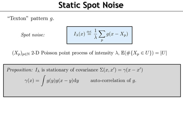 Static Spot Noise
“Texton” pattern
g
.
(
Xp)p2N
2-D Poisson point process of intensity ,
E
(#
{Xp
2 U}
) =
|U|
Spot noise: I
(
x
) def.
=
1 X
p
g
(
x Xp)
(
x
) =
Z
g
(
y
)
g
(
x y
)d
y auto-correlation of
g
.
Proposition: I is stationary of covariance ⌃(x, x
0
) = (x x
0
)
