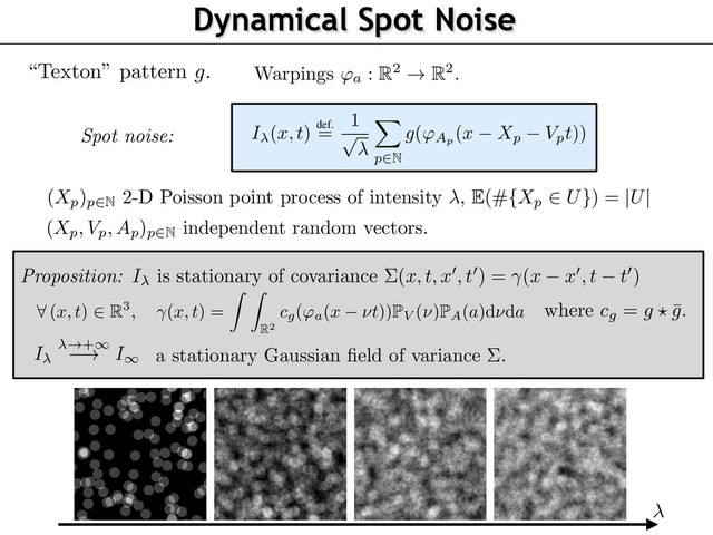 Dynamical Spot Noise
static micro-textures [5] and dynamic natural phenomena [17]. The simplicity of this
allows for a ﬁne tuning of frequency-based (Fourier) parameterization, which is desira
interpretation of psychophysical experiments.
We deﬁne a random ﬁeld as
I (x, t)
def.
=
1
p
X
p
2N
g('Ap (x Xp Vpt))
where
'a :
R2 ! R2 is a planar warping parameterized by a ﬁnite dimensional vector
a
.
this model corresponds to a dense mixing of stereotyped, static textons as in [5]. The or
two-fold. First, the components of this mixing are derived from the texton by visual trans
'Ap
which may correspond to arbitrary transformations such as zooms or rotations, ill
Figure 1. Second, we explicitly model the motion (position
Xp
and speed
Vp
) of each
texton. The parameters
(Xp, Vp, Ap)p
2N are independent random vectors. They acco
variability in the position of objects or observers and their speed, thus mimicking natural
an ambient scene. The set of translations
(Xp)p
2N is a 2-D Poisson point process of inten
The following section instantiates this idea and proposes canonical choices for these v
The warping parameters
(Ap)p
are distributed according to a distribution P
A
. The speed
(Vp)p
are distributed according to a distribution P
V
on R2. The following result show
model (2) converges to a stationary Gaussian ﬁeld and gives the parameterization of the c
Its proof follows from a specialization of [4, Theorem 3.1] to our setting.
3
on 1. I
is stationary with bounded second order moments. Its covariance is
t
0
) = (x x
0
, t t
0
)
where satisﬁes
8
(x, t)
2 R3
, (x, t) =
Z Z
R
2
cg('a(x ⌫t))
P
V (⌫)
P
A(a)d⌫da
(3)
= g ? ¯
g
is the auto-correlation of
g
. When !
+
1, it converges (in the sense of ﬁnite
al distributions) toward a stationary Gaussian ﬁeld
I
of zero mean and covariance
⌃
.
nition of “Motion Clouds”
here this model where the warpings are rotations and scalings (see Figure 1). This allows
t for the characteristic orientations and sizes (or spatial scales) in a scene with respect to
er
8
a = (✓, z)
2
[ ⇡, ⇡)
⇥ R⇤
+, 'a(x)
def.
= zR ✓(x),
“Texton” pattern
g
.
(
Xp)p2N
2-D Poisson point process of intensity ,
E
(#
{Xp
2 U}
) =
|U|
Proposition: I is stationary of covariance ⌃(x, t, x
0
, t
0
) = (x x
0
, t t
0
)
where cg = g ? ¯
g.
I !+1
! I1
a stationary Gaussian ﬁeld of variance ⌃.
(
Xp, Vp, Ap)p2N
independent random vectors.
Warpings 'a : R2 ! R2.
Spot noise:
EORY AND SYNTHESIS 3
rithms
SN for
