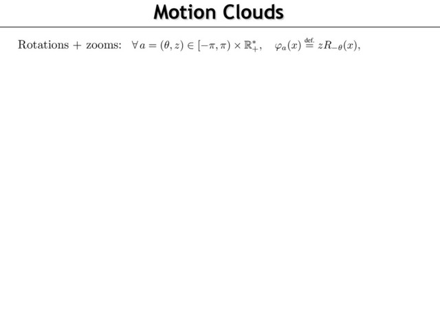 Motion Clouds
72
73
74
75
76
77
78
79
80
81
82
83
84
85
86
87
88
89
90
91
92
93
94
95
96
We detail here this model where the warpings are rotations and scalings (see Figure 1). This al
to account for the characteristic orientations and sizes (or spatial scales) in a scene with respe
the observer
8
a = (✓, z)
2
[ ⇡, ⇡)
⇥ R⇤
+, 'a(x)
def.
= zR ✓(x),
where
R✓
is the planar rotation of angle
✓
. We now give some physical and biological motiva
underlying our particular choice for the distributions of the parameters. We assume that the dist
tions P
Z
and P
⇥
of spatial scales
z
and orientations
✓
, respectively (see Figure 1), are indepen
and have densities, thus considering
8
a = (✓, z)
2
[ ⇡, ⇡)
⇥ R⇤
+,
P
A(a) =
P
Z(z)
P
⇥(✓).
The speed vector
⌫
are assumed to be randomly ﬂuctuating around a central speed
v0
, so that
8
⌫
2 R2
,
P
V (⌫) =
P
||
V v0
||(
||
⌫ v0
||
).
In order to obtain “optimal” responses to the stimulation (as advocated by [18]), it makes sen
deﬁne the texton
g
to be equal to a standard receptive ﬁeld of V1 , i.e. an oriented Gabor-like a
having a scale and a central frequency
⇠0
. Since the rotation and scale of the texton is handle
the
(✓, z)
parameters, we can impose without loss of generality the normalization
⇠0 = (1, 0
the special case where !
0
,
g
is a grating of frequency
⇠0
, and the image
I
is a dense mix
of drifting gratings, whose power-spectrum has a closed form expression detailed in Propositio
Its proof can be found in the supplementary materials. We call this Gaussian ﬁeld a Motion C
(MC), and it is parameterized by the envelopes
(
P
Z,
P
⇥,
P
V )
and has central frequency and s
(⇠0, v0)
. Note that it is possible to consider any arbitrary textons
g
, which would give rise to m
complicated parameterizations for the power spectrum
ˆ
g
, but we decided here to stick to the sim
case of gratings.
Proposition 2.
When
g(x) = ei
h
x, ⇠0
i, the image
I
deﬁned in Proposition 1 is a stationary Gaus
Rotations + zooms:
