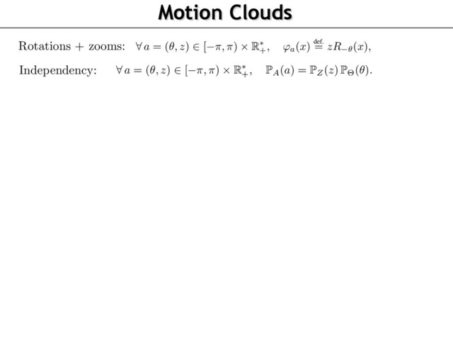 Motion Clouds
72
73
74
75
76
77
78
79
80
81
82
83
84
85
86
87
88
89
90
91
92
93
94
95
96
We detail here this model where the warpings are rotations and scalings (see Figure 1). This al
to account for the characteristic orientations and sizes (or spatial scales) in a scene with respe
the observer
8
a = (✓, z)
2
[ ⇡, ⇡)
⇥ R⇤
+, 'a(x)
def.
= zR ✓(x),
where
R✓
is the planar rotation of angle
✓
. We now give some physical and biological motiva
underlying our particular choice for the distributions of the parameters. We assume that the dist
tions P
Z
and P
⇥
of spatial scales
z
and orientations
✓
, respectively (see Figure 1), are indepen
and have densities, thus considering
8
a = (✓, z)
2
[ ⇡, ⇡)
⇥ R⇤
+,
P
A(a) =
P
Z(z)
P
⇥(✓).
The speed vector
⌫
are assumed to be randomly ﬂuctuating around a central speed
v0
, so that
8
⌫
2 R2
,
P
V (⌫) =
P
||
V v0
||(
||
⌫ v0
||
).
In order to obtain “optimal” responses to the stimulation (as advocated by [18]), it makes sen
deﬁne the texton
g
to be equal to a standard receptive ﬁeld of V1 , i.e. an oriented Gabor-like a
having a scale and a central frequency
⇠0
. Since the rotation and scale of the texton is handle
the
(✓, z)
parameters, we can impose without loss of generality the normalization
⇠0 = (1, 0
the special case where !
0
,
g
is a grating of frequency
⇠0
, and the image
I
is a dense mix
of drifting gratings, whose power-spectrum has a closed form expression detailed in Propositio
Its proof can be found in the supplementary materials. We call this Gaussian ﬁeld a Motion C
(MC), and it is parameterized by the envelopes
(
P
Z,
P
⇥,
P
V )
and has central frequency and s
(⇠0, v0)
. Note that it is possible to consider any arbitrary textons
g
, which would give rise to m
complicated parameterizations for the power spectrum
ˆ
g
, but we decided here to stick to the sim
case of gratings.
Proposition 2.
When
g(x) = ei
h
x, ⇠0
i, the image
I
deﬁned in Proposition 1 is a stationary Gaus
+ a ✓
where
R✓
is the planar rotation of angle
✓
. We now give some physical and biological motivat
underlying our particular choice for the distributions of the parameters. We assume that the distri
tions P
Z
and P
⇥
of spatial scales
z
and orientations
✓
, respectively (see Figure 1), are independ
and have densities, thus considering
8
a = (✓, z)
2
[ ⇡, ⇡)
⇥ R⇤
+,
P
A(a) =
P
Z(z)
P
⇥(✓).
The speed vector
⌫
are assumed to be randomly ﬂuctuating around a central speed
v0
, so that
8
⌫
2 R2
,
P
V (⌫) =
P
||
V v0
||(
||
⌫ v0
||
).
In order to obtain “optimal” responses to the stimulation (as advocated by [18]), it makes sense
deﬁne the texton
g
to be equal to a standard receptive ﬁeld of V1 , i.e. an oriented Gabor-like ato
having a scale and a central frequency
⇠0
. Since the rotation and scale of the texton is handled
the
(✓, z)
parameters, we can impose without loss of generality the normalization
⇠0 = (1, 0)
.
the special case where !
0
,
g
is a grating of frequency
⇠0
, and the image
I
is a dense mixt
of drifting gratings, whose power-spectrum has a closed form expression detailed in Proposition
Its proof can be found in the supplementary materials. We call this Gaussian ﬁeld a Motion Clo
(MC), and it is parameterized by the envelopes
(
P
Z,
P
⇥,
P
V )
and has central frequency and sp
(⇠0, v0)
. Note that it is possible to consider any arbitrary textons
g
, which would give rise to m
complicated parameterizations for the power spectrum
ˆ
g
, but we decided here to stick to the sim
case of gratings.
Proposition 2.
When
g(x) = ei
h
x, ⇠0
i, the image
I
deﬁned in Proposition 1 is a stationary Gauss
ﬁeld of covariance having the power-spectrum
8
(⇠, ⌧)
2 R2 ⇥ R
, ˆ(⇠, ⌧) =
P
Z (
||
⇠
||
)
||
⇠
||2
P
⇥ (
\
⇠)
L
(
P
||
V v0
||)
✓
⌧
||
⇠
||
||
v0
||
cos(
\
v0
\
⇠)
◆
Rotations + zooms:
Independency:
