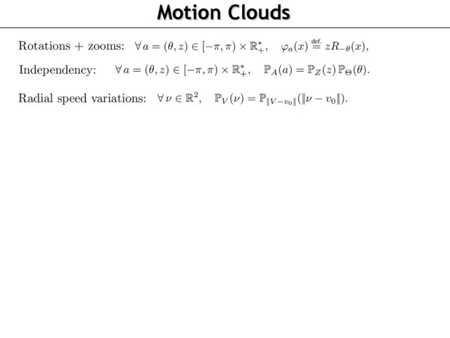 Motion Clouds
72
73
74
75
76
77
78
79
80
81
82
83
84
85
86
87
88
89
90
91
92
93
94
95
96
We detail here this model where the warpings are rotations and scalings (see Figure 1). This al
to account for the characteristic orientations and sizes (or spatial scales) in a scene with respe
the observer
8
a = (✓, z)
2
[ ⇡, ⇡)
⇥ R⇤
+, 'a(x)
def.
= zR ✓(x),
where
R✓
is the planar rotation of angle
✓
. We now give some physical and biological motiva
underlying our particular choice for the distributions of the parameters. We assume that the dist
tions P
Z
and P
⇥
of spatial scales
z
and orientations
✓
, respectively (see Figure 1), are indepen
and have densities, thus considering
8
a = (✓, z)
2
[ ⇡, ⇡)
⇥ R⇤
+,
P
A(a) =
P
Z(z)
P
⇥(✓).
The speed vector
⌫
are assumed to be randomly ﬂuctuating around a central speed
v0
, so that
8
⌫
2 R2
,
P
V (⌫) =
P
||
V v0
||(
||
⌫ v0
||
).
In order to obtain “optimal” responses to the stimulation (as advocated by [18]), it makes sen
deﬁne the texton
g
to be equal to a standard receptive ﬁeld of V1 , i.e. an oriented Gabor-like a
having a scale and a central frequency
⇠0
. Since the rotation and scale of the texton is handle
the
(✓, z)
parameters, we can impose without loss of generality the normalization
⇠0 = (1, 0
the special case where !
0
,
g
is a grating of frequency
⇠0
, and the image
I
is a dense mix
of drifting gratings, whose power-spectrum has a closed form expression detailed in Propositio
Its proof can be found in the supplementary materials. We call this Gaussian ﬁeld a Motion C
(MC), and it is parameterized by the envelopes
(
P
Z,
P
⇥,
P
V )
and has central frequency and s
(⇠0, v0)
. Note that it is possible to consider any arbitrary textons
g
, which would give rise to m
complicated parameterizations for the power spectrum
ˆ
g
, but we decided here to stick to the sim
case of gratings.
Proposition 2.
When
g(x) = ei
h
x, ⇠0
i, the image
I
deﬁned in Proposition 1 is a stationary Gaus
+ a ✓
where
R✓
is the planar rotation of angle
✓
. We now give some physical and biological motivat
underlying our particular choice for the distributions of the parameters. We assume that the distri
tions P
Z
and P
⇥
of spatial scales
z
and orientations
✓
, respectively (see Figure 1), are independ
and have densities, thus considering
8
a = (✓, z)
2
[ ⇡, ⇡)
⇥ R⇤
+,
P
A(a) =
P
Z(z)
P
⇥(✓).
The speed vector
⌫
are assumed to be randomly ﬂuctuating around a central speed
v0
, so that
8
⌫
2 R2
,
P
V (⌫) =
P
||
V v0
||(
||
⌫ v0
||
).
In order to obtain “optimal” responses to the stimulation (as advocated by [18]), it makes sense
deﬁne the texton
g
to be equal to a standard receptive ﬁeld of V1 , i.e. an oriented Gabor-like ato
having a scale and a central frequency
⇠0
. Since the rotation and scale of the texton is handled
the
(✓, z)
parameters, we can impose without loss of generality the normalization
⇠0 = (1, 0)
.
the special case where !
0
,
g
is a grating of frequency
⇠0
, and the image
I
is a dense mixt
of drifting gratings, whose power-spectrum has a closed form expression detailed in Proposition
Its proof can be found in the supplementary materials. We call this Gaussian ﬁeld a Motion Clo
(MC), and it is parameterized by the envelopes
(
P
Z,
P
⇥,
P
V )
and has central frequency and sp
(⇠0, v0)
. Note that it is possible to consider any arbitrary textons
g
, which would give rise to m
complicated parameterizations for the power spectrum
ˆ
g
, but we decided here to stick to the sim
case of gratings.
Proposition 2.
When
g(x) = ei
h
x, ⇠0
i, the image
I
deﬁned in Proposition 1 is a stationary Gauss
ﬁeld of covariance having the power-spectrum
8
(⇠, ⌧)
2 R2 ⇥ R
, ˆ(⇠, ⌧) =
P
Z (
||
⇠
||
)
||
⇠
||2
P
⇥ (
\
⇠)
L
(
P
||
V v0
||)
✓
⌧
||
⇠
||
||
v0
||
cos(
\
v0
\
⇠)
◆
76
77
78
79
80
81
82
83
84
85
86
87
88
89
90
91
92
93
94
95
96
97
98
99
00
where
R✓
is the planar rotation of angle
✓
. We now give some physical and biological motiv
underlying our particular choice for the distributions of the parameters. We assume that the dis
tions P
Z
and P
⇥
of spatial scales
z
and orientations
✓
, respectively (see Figure 1), are indepe
and have densities, thus considering
8
a = (✓, z)
2
[ ⇡, ⇡)
⇥ R⇤
+,
P
A(a) =
P
Z(z)
P
⇥(✓).
The speed vector
⌫
are assumed to be randomly ﬂuctuating around a central speed
v0
, so that
8
⌫
2 R2
,
P
V (⌫) =
P
||
V v0
||(
||
⌫ v0
||
).
In order to obtain “optimal” responses to the stimulation (as advocated by [18]), it makes sen
deﬁne the texton
g
to be equal to a standard receptive ﬁeld of V1 , i.e. an oriented Gabor-like a
having a scale and a central frequency
⇠0
. Since the rotation and scale of the texton is handl
the
(✓, z)
parameters, we can impose without loss of generality the normalization
⇠0 = (1, 0
the special case where !
0
,
g
is a grating of frequency
⇠0
, and the image
I
is a dense mi
of drifting gratings, whose power-spectrum has a closed form expression detailed in Propositi
Its proof can be found in the supplementary materials. We call this Gaussian ﬁeld a Motion C
(MC), and it is parameterized by the envelopes
(
P
Z,
P
⇥,
P
V )
and has central frequency and s
(⇠0, v0)
. Note that it is possible to consider any arbitrary textons
g
, which would give rise to
complicated parameterizations for the power spectrum
ˆ
g
, but we decided here to stick to the si
case of gratings.
Proposition 2.
When
g(x) = ei
h
x, ⇠0
i, the image
I
deﬁned in Proposition 1 is a stationary Gau
ﬁeld of covariance having the power-spectrum
8
(⇠, ⌧)
2 R2 ⇥ R
, ˆ(⇠, ⌧) =
P
Z (
||
⇠
||
)
||
⇠
||2
P
⇥ (
\
⇠)
L
(
P
||
V v0
||)
✓
⌧
||
⇠
||
||
v0
||
cos(
\
v0
\
⇠)
◆
R
⇡
Rotations + zooms:
Independency:
Radial speed variations:

