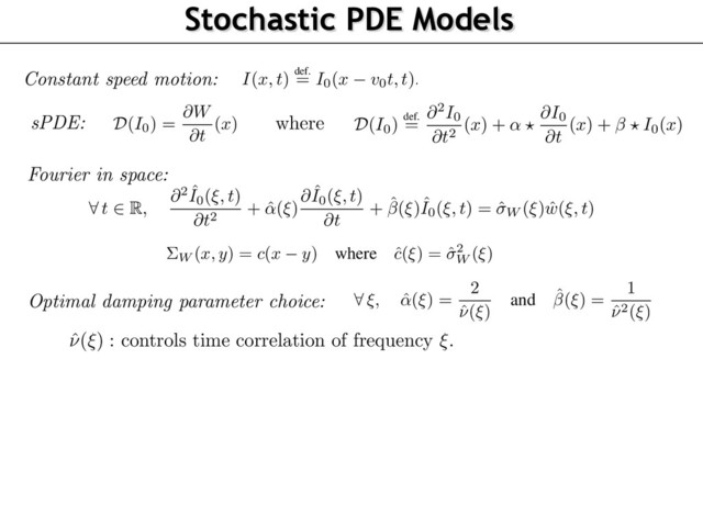 Stochastic PDE Models
Dynamic Textures as Solutions of sPDE
MC
I
with speed
v0
can be obtained from a MC
I0
with zero speed by the constant speed time
rping
I(x, t)
def.
= I0(x v0t, t).
(2)
now restrict our attention to
I0
.
consider Gaussian random ﬁelds deﬁned by a stochastic partial differential equation (sPDE) of
form
D
(I0) =
@W
@t
(x)
where D
(I0)
def.
=
@
2
I0
@t
2 (x) + ↵ ?
@I0
@t
(x) + ? I0(x)
(3)
is equation should be satisﬁed for all
(x, t)
, and we look for Gaussian ﬁelds that are stationary
utions of this equation. In this sPDE, the driving noise @W
@t
is white in time (i.e. corresponding to
temporal derivative of a Brownian motion in time) and has a 2-D covariance
⌃W
in space and
?
he spatial convolution operator. The parameters
(↵, )
are 2-D spatial ﬁlters that aim at enforcing
additional correlation in time of the model. Section 2.2 explains how to choose
(↵, , ⌃W )
so
t the stationary solutions of (3) have the power spectrum given in (1) (in the case that
v0 = 0
),
are motion clouds.
is sPDE formulation is important since we aim to deal with dynamic stimulation, which should
described by a causal equation which is local in time. This is crucial for numerical simulation
explained in Section 2.4) but also to simplify the application of MC inside a bayesian model of
ychophysical experiments (see Section 3).
hile it is beyond the scope of this paper to study theoretically this equation, one can shows exis-
ce and uniqueness results of stationary solutions for this class of sPDE under stability conditions
the ﬁlers
(↵, )
(see for instance [8]) that we found numerically to be always satisﬁed in our
I(x, t)
def.
= I0(x v0t, t).
We now restrict our attention to
I0
.
We consider Gaussian random ﬁelds deﬁned by a stochastic partial differential equation (sPDE
the form
D
(I0) =
@W
@t
(x)
where D
(I0)
def.
=
@
2
I0
@t
2 (x) + ↵ ?
@I0
@t
(x) + ? I0(x)
This equation should be satisﬁed for all
(x, t)
, and we look for Gaussian ﬁelds that are station
solutions of this equation. In this sPDE, the driving noise @W
@t
is white in time (i.e. correspondin
the temporal derivative of a Brownian motion in time) and has a 2-D covariance
⌃W
in space an
is the spatial convolution operator. The parameters
(↵, )
are 2-D spatial ﬁlters that aim at enforc
an additional correlation in time of the model. Section 2.2 explains how to choose
(↵, , ⌃W )
that the stationary solutions of (3) have the power spectrum given in (1) (in the case that
v0 =
i.e. are motion clouds.
This sPDE formulation is important since we aim to deal with dynamic stimulation, which sho
be described by a causal equation which is local in time. This is crucial for numerical simulat
(as explained in Section 2.4) but also to simplify the application of MC inside a bayesian mode
psychophysical experiments (see Section 3).
While it is beyond the scope of this paper to study theoretically this equation, one can shows e
tence and uniqueness results of stationary solutions for this class of sPDE under stability conditi
on the ﬁlers
(↵, )
(see for instance [8]) that we found numerically to be always satisﬁed in
simulations. Note also that one can show that in fact the stationary solutions to (3) all share
same law. These solutions can be obtained by solving the sODE (4) forward for time
t > t0
w
arbitrary boundary conditions at time
t = t0
, and letting
t0
! 1. This is consistent with
numerical scheme detailed in Section 2.4.
063
064
065
066
067
068
069
070
071
072
073
074
075
076
077
078
079
080
081
082
083
084
085
086
087
I(x, t)
def.
= I0(x v0t, t).
We now restrict our attention to
I0
.
We consider Gaussian random ﬁelds deﬁned by a stochastic partial differential equation (
the form
D
(I0) =
@W
@t
(x)
where D
(I0)
def.
=
@
2
I0
@t
2 (x) + ↵ ?
@I0
@t
(x) + ? I0(x)
This equation should be satisﬁed for all
(x, t)
, and we look for Gaussian ﬁelds that are s
solutions of this equation. In this sPDE, the driving noise @W
@t
is white in time (i.e. corresp
the temporal derivative of a Brownian motion in time) and has a 2-D covariance
⌃W
in sp
is the spatial convolution operator. The parameters
(↵, )
are 2-D spatial ﬁlters that aim at
an additional correlation in time of the model. Section 2.2 explains how to choose
(↵,
that the stationary solutions of (3) have the power spectrum given in (1) (in the case that
i.e. are motion clouds.
This sPDE formulation is important since we aim to deal with dynamic stimulation, whic
be described by a causal equation which is local in time. This is crucial for numerical s
(as explained in Section 2.4) but also to simplify the application of MC inside a bayesian
psychophysical experiments (see Section 3).
While it is beyond the scope of this paper to study theoretically this equation, one can sh
tence and uniqueness results of stationary solutions for this class of sPDE under stability c
on the ﬁlers
(↵, )
(see for instance [8]) that we found numerically to be always satisﬁ
simulations. Note also that one can show that in fact the stationary solutions to (3) all
same law. These solutions can be obtained by solving the sODE (4) forward for time
t >
arbitrary boundary conditions at time
t = t0
, and letting
t0
! 1. This is consistent
imulations. Note also that one can show that in fact the stationary solutions to (3) all share the
ame law. These solutions can be obtained by solving the sODE (4) forward for time
t > t0
with
rbitrary boundary conditions at time
t = t0
, and letting
t0
! 1. This is consistent with the
umerical scheme detailed in Section 2.4.
.2 Equivalence Between Spectral and sPDE MC Formulations
The sPDE equation (3) corresponds to a set of independent stochastic ODEs over the spatial Fourier
omain, which reads, for each frequency
⇠
,
8
t
2 R
,
@
2
ˆ
I0(⇠, t)
@t
2 + ˆ
↵(⇠)
@ ˆ
I0(⇠, t)
@t
+ ˆ(⇠)ˆ
I0(⇠, t) = ˆW (⇠) ˆ
w(⇠, t)
(4)
where ˆ
I0(⇠, t)
denotes the Fourier transform with respect to the space variable
x
only. Here,
ˆW (⇠)
2
s the spatial power spectrum of @W
@t
, which means that
⌃W (x, y) = c(x y)
where
ˆ
c(⇠) = ˆ
2
W (⇠).
(5)
Here
ˆ
w(⇠, t)
⇠ N
(0, 1)
and
w
is a white noise in space and time. This formulation makes explicit
hat
(ˆ
↵(⇠), ˆ(⇠))
should be chosen in order to make the temporal covariance of the resulting process
qual (or at least approximate) the temporal covariance appearing in (1) in the motion-less setting
since we deal here with
I0
), i.e. when
v0 = 0
. This covariance should be localized around 0 and
on-oscillating. It thus make sense to constrain
(ˆ
↵(⇠), ˆ(⇠))
for the corresponding ODE (4) to be
ritically damped, which corresponds to imposing the following relationship
8
⇠, ˆ
↵(⇠) =
2
ˆ
⌫(⇠)
and ˆ(⇠) =
1
ˆ
⌫
2
(⇠)
umerical scheme detailed in Section 2.4.
.2 Equivalence Between Spectral and sPDE MC Formulations
The sPDE equation (3) corresponds to a set of independent stochastic ODEs over the spatial Fourier
omain, which reads, for each frequency
⇠
,
8
t
2 R
,
@
2
ˆ
I0(⇠, t)
@t
2 + ˆ
↵(⇠)
@ ˆ
I0(⇠, t)
@t
+ ˆ(⇠)ˆ
I0(⇠, t) = ˆW (⇠) ˆ
w(⇠, t)
(4)
where ˆ
I0(⇠, t)
denotes the Fourier transform with respect to the space variable
x
only. Here,
ˆW (⇠)
2
s the spatial power spectrum of @W
@t
, which means that
⌃W (x, y) = c(x y)
where
ˆ
c(⇠) = ˆ
2
W (⇠).
(5)
Here
ˆ
w(⇠, t)
⇠ N
(0, 1)
and
w
is a white noise in space and time. This formulation makes explicit
hat
(ˆ
↵(⇠), ˆ(⇠))
should be chosen in order to make the temporal covariance of the resulting process
qual (or at least approximate) the temporal covariance appearing in (1) in the motion-less setting
since we deal here with
I0
), i.e. when
v0 = 0
. This covariance should be localized around 0 and
on-oscillating. It thus make sense to constrain
(ˆ
↵(⇠), ˆ(⇠))
for the corresponding ODE (4) to be
ritically damped, which corresponds to imposing the following relationship
8
⇠, ˆ
↵(⇠) =
2
ˆ
⌫(⇠)
and ˆ(⇠) =
1
ˆ
⌫
2
(⇠)
2
093
094
095
096
097
098
099
100
101
102
103
104
105
106
107
8
t
2 R
,
@
2
ˆ
I0(⇠, t)
@t
2 + ˆ
↵(⇠)
@ ˆ
I0(⇠, t)
@t
+ ˆ(⇠)ˆ
I0(⇠, t) = ˆW (⇠)
where ˆ
I0(⇠, t)
denotes the Fourier transform with respect to the space variable
x
is the spatial power spectrum of @W
@t
, which means that
⌃W (x, y) = c(x y)
where
ˆ
c(⇠) = ˆ
2
W (⇠).
Here
ˆ
w(⇠, t)
⇠ N
(0, 1)
and
w
is a white noise in space and time. This formu
that
(ˆ
↵(⇠), ˆ(⇠))
should be chosen in order to make the temporal covariance of
equal (or at least approximate) the temporal covariance appearing in (1) in th
(since we deal here with
I0
), i.e. when
v0 = 0
. This covariance should be lo
non-oscillating. It thus make sense to constrain
(ˆ
↵(⇠), ˆ(⇠))
for the correspo
critically damped, which corresponds to imposing the following relationship
8
⇠, ˆ
↵(⇠) =
2
ˆ
⌫(⇠)
and ˆ(⇠) =
1
ˆ
⌫
2
(⇠)
2
Constant speed motion:
sPDE: where
Fourier in space:
Optimal damping parameter choice:
ˆ
⌫
(
⇠
) : controls time correlation of frequency
⇠
.

