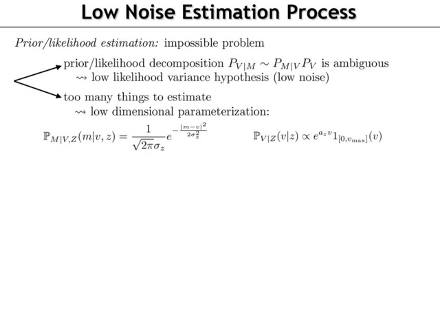 Low Noise Estimation Process
omputed from some internal representation
m
2 R of the observed stimulus. For simplicity, we
ssume that the observer estimates
z
from
m
without bias.
o simplify both the exposition and the numerical analysis, we assume that the likelihood is Gaus-
an, with a variance independent of
v
. Furthermore, we assume that the prior is Laplacian as this
ives a good description of the a priori statistics of speeds in natural images [2]:
P
M
|
V,Z(m
|
v, z) =
1
p
2⇡ z
e
|m v|2
2 2
z and P
V
|
Z(v
|
z)
/
eazv
1[0,vmax](v).
(8)
here
vmax > 0
is a cutoff speed ensuring that P
V
|
Z
is a well deﬁned density even if
az > 0
.
oth
az
and
z
are unknown parameters of the model, and are obtained from the outcome of the
xperiments by a ﬁtting process we now explain.
.3 Likelihood and Prior Estimation
ollowing for instance [12], the theoretical psychophysical curve obtained by a Bayesian decision
model is
'v
?
,z
?
(v, z)
def.
=
E
(ˆ
vz
?
(Mv,z
?
) > ˆ
vz(Mv
?
,z)).
he following proposition shows that in our special case of Gaussian prior and Laplacian likelihood,
can be computed in closed form. Its proof follows closely the derivation of [10, Appendix A], and
an be found in the supplementary materials.
roposition 3.
In the special case of the estimator (7) with a parameterization (8), one has
computed from some internal representation
m
2 R of the observed stimulus. For simplicity, we
assume that the observer estimates
z
from
m
without bias.
To simplify both the exposition and the numerical analysis, we assume that the likelihood is Gaus-
sian, with a variance independent of
v
. Furthermore, we assume that the prior is Laplacian as this
gives a good description of the a priori statistics of speeds in natural images [2]:
P
M
|
V,Z(m
|
v, z) =
1
p
2⇡ z
e
|m v|2
2 2
z and P
V
|
Z(v
|
z)
/
eazv
1[0,vmax](v).
(8)
where
vmax > 0
is a cutoff speed ensuring that P
V
|
Z
is a well deﬁned density even if
az > 0
.
Both
az
and
z
are unknown parameters of the model, and are obtained from the outcome of the
experiments by a ﬁtting process we now explain.
3.3 Likelihood and Prior Estimation
Following for instance [12], the theoretical psychophysical curve obtained by a Bayesian decision
model is
'v
?
,z
?
(v, z)
def.
=
E
(ˆ
vz
?
(Mv,z
?
) > ˆ
vz(Mv
?
,z)).
The following proposition shows that in our special case of Gaussian prior and Laplacian likelihood,
it can be computed in closed form. Its proof follows closely the derivation of [10, Appendix A], and
can be found in the supplementary materials.
Proposition 3.
In the special case of the estimator (7) with a parameterization (8), one has
!
Prior/likelihood estimation: impossible problem
prior/likelihood decomposition
PV |M
⇠ PM|V
PV is ambiguous
too many things to estimate
low likelihood variance hypothesis (low noise)
low dimensional parameterization:
