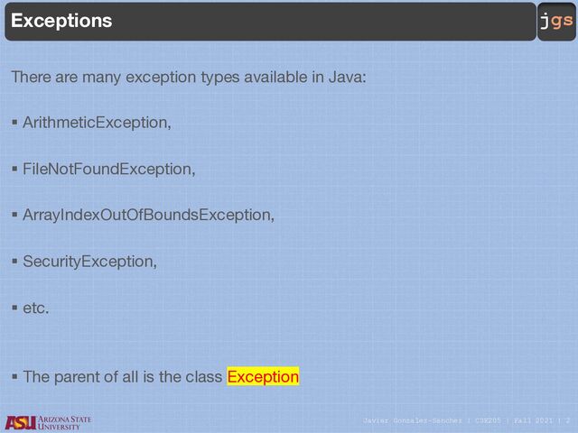 Javier Gonzalez-Sanchez | CSE205 | Fall 2021 | 2
jgs
Exceptions
There are many exception types available in Java:
§ ArithmeticException,
§ FileNotFoundException,
§ ArrayIndexOutOfBoundsException,
§ SecurityException,
§ etc.
§ The parent of all is the class Exception
