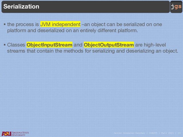 Javier Gonzalez-Sanchez | CSE205 | Fall 2021 | 16
jgs
Serialization
§ the process is JVM independent –an object can be serialized on one
platform and deserialized on an entirely different platform.
§ Classes ObjectInputStream and ObjectOutputStream are high-level
streams that contain the methods for serializing and deserializing an object.

