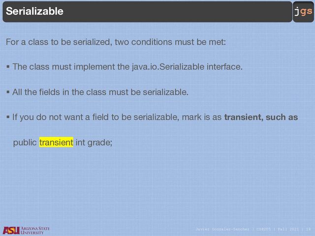 Javier Gonzalez-Sanchez | CSE205 | Fall 2021 | 18
jgs
Serializable
For a class to be serialized, two conditions must be met:
§ The class must implement the java.io.Serializable interface.
§ All the fields in the class must be serializable.
§ If you do not want a field to be serializable, mark is as transient, such as
public transient int grade;
