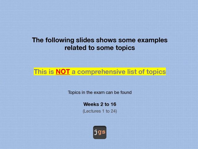 jgs
The following slides shows some examples
related to some topics
This is NOT a comprehensive list of topics
Topics in the exam can be found
Weeks 2 to 16
(Lectures 1 to 24)
