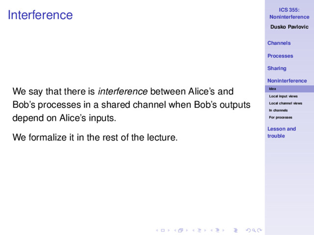 ICS 355:
Noninterference
Dusko Pavlovic
Channels
Processes
Sharing
Noninterference
Idea
Local input views
Local channel views
In channels
For processes
Lesson and
trouble
Interference
We say that there is interference between Alice’s and
Bob’s processes in a shared channel when Bob’s outputs
depend on Alice’s inputs.
We formalize it in the rest of the lecture.
