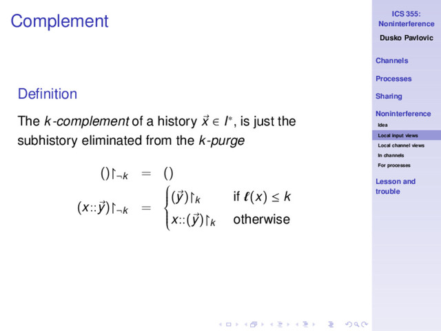 ICS 355:
Noninterference
Dusko Pavlovic
Channels
Processes
Sharing
Noninterference
Idea
Local input views
Local channel views
In channels
For processes
Lesson and
trouble
Complement
Deﬁnition
The k-complement of a history x ∈ I∗, is just the
subhistory eliminated from the k-purge
()↾¬k
= ()
(x::y)↾¬k
=









(y)↾k if ℓ(x) ≤ k
x::(y)↾k otherwise
