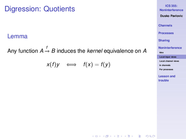 ICS 355:
Noninterference
Dusko Pavlovic
Channels
Processes
Sharing
Noninterference
Idea
Local input views
Local channel views
In channels
For processes
Lesson and
trouble
Digression: Quotients
Lemma
Any function A f
−
→ B induces the kernel equivalence on A
x(f)y ⇐⇒ f(x) = f(y)
