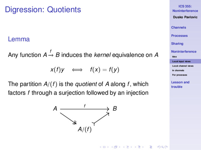 ICS 355:
Noninterference
Dusko Pavlovic
Channels
Processes
Sharing
Noninterference
Idea
Local input views
Local channel views
In channels
For processes
Lesson and
trouble
Digression: Quotients
Lemma
Any function A f
−
→ B induces the kernel equivalence on A
x(f)y ⇐⇒ f(x) = f(y)
The partition A/(f) is the quotient of A along f, which
factors f through a surjection followed by an injection
A B
A/(f)
f
