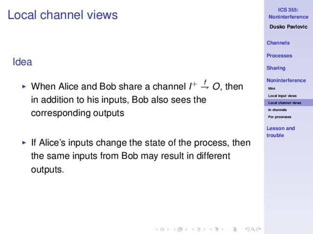 ICS 355:
Noninterference
Dusko Pavlovic
Channels
Processes
Sharing
Noninterference
Idea
Local input views
Local channel views
In channels
For processes
Lesson and
trouble
Local channel views
Idea
◮ When Alice and Bob share a channel I+ f
⇁ O, then
in addition to his inputs, Bob also sees the
corresponding outputs
◮ If Alice’s inputs change the state of the process, then
the same inputs from Bob may result in different
outputs.
