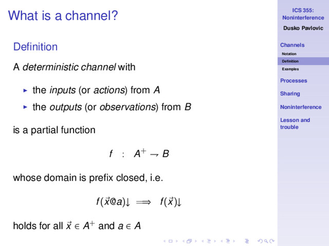 ICS 355:
Noninterference
Dusko Pavlovic
Channels
Notation
Deﬁnition
Examples
Processes
Sharing
Noninterference
Lesson and
trouble
What is a channel?
Deﬁnition
A deterministic channel with
◮ the inputs (or actions) from A
◮ the outputs (or observations) from B
is a partial function
f : A+ ⇁ B
whose domain is preﬁx closed, i.e.
f(x@a)↓ =⇒ f(x)↓
holds for all x ∈ A+ and a ∈ A

