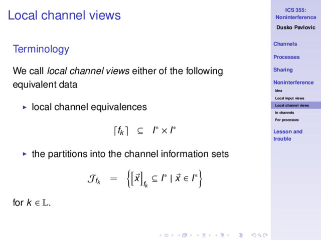 ICS 355:
Noninterference
Dusko Pavlovic
Channels
Processes
Sharing
Noninterference
Idea
Local input views
Local channel views
In channels
For processes
Lesson and
trouble
Local channel views
Terminology
We call local channel views either of the following
equivalent data
◮ local channel equivalences
fk ⊆ I∗ × I∗
◮ the partitions into the channel information sets
Jfk
= x
fk
⊆ I∗ | x ∈ I∗
for k ∈ L.
