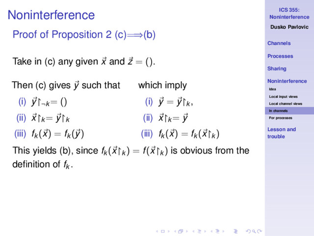 ICS 355:
Noninterference
Dusko Pavlovic
Channels
Processes
Sharing
Noninterference
Idea
Local input views
Local channel views
In channels
For processes
Lesson and
trouble
Noninterference
Proof of Proposition 2 (c)=⇒(b)
Take in (c) any given x and z = ().
Then (c) gives y such that
(i) y↾¬k
= ()
(ii) x↾k
= y↾k
(iii) fk
(x) = fk
(y)
which imply
(i) y = y↾k ,
(ii) x↾k
= y
(iii) fk
(x) = fk
(x↾k
)
This yields (b), since fk
(x↾k
) = f(x↾k
) is obvious from the
deﬁnition of fk .
