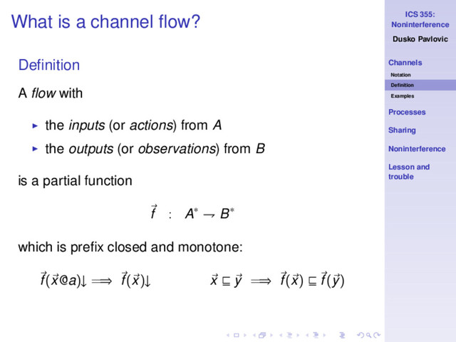 ICS 355:
Noninterference
Dusko Pavlovic
Channels
Notation
Deﬁnition
Examples
Processes
Sharing
Noninterference
Lesson and
trouble
What is a channel ﬂow?
Deﬁnition
A ﬂow with
◮ the inputs (or actions) from A
◮ the outputs (or observations) from B
is a partial function
f : A∗ ⇁ B∗
which is preﬁx closed and monotone:
f(x@a)↓ =⇒ f(x)↓ x ⊑ y =⇒ f(x) ⊑ f(y)
