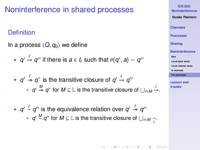 ICS 355:
Noninterference
Dusko Pavlovic
Channels
Processes
Sharing
Noninterference
Idea
Local input views
Local channel views
In channels
For processes
Lesson and
trouble
Noninterference in shared processes
Deﬁnition
In a process Q, q0 we deﬁne
◮ q′ ℓ
−
→ q′′ if there is a ∈ Iℓ such that θ(q′, a) = q′′
◮ q′ ℓ
։ q” is the transitive closure of q′ ℓ
−
→ q′′
◮ q′ M
։ q” for M ⊆ L is the transitive closure of ℓ∈M
ℓ
−
→.
◮ q′ ℓ
∼ q′′ is the equivalence relation over q′ ℓ
։ q′′
◮ q′ M
∼ q′′ for M ⊆ L is the transitive closure of ℓ∈M
∼
ℓ
.
