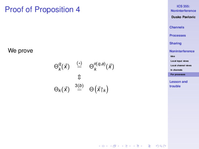 ICS 355:
Noninterference
Dusko Pavlovic
Channels
Processes
Sharing
Noninterference
Idea
Local input views
Local channel views
In channels
For processes
Lesson and
trouble
Proof of Proposition 4
We prove
Θq
k
(x) (∗)
= Θθ(q,a)
k
(x)
Θk
(x) 3(b)
= Θ x↾k
