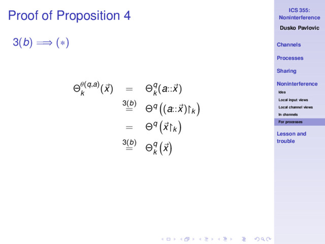 ICS 355:
Noninterference
Dusko Pavlovic
Channels
Processes
Sharing
Noninterference
Idea
Local input views
Local channel views
In channels
For processes
Lesson and
trouble
Proof of Proposition 4
3(b) =⇒ (∗)
Θθ(q,a)
k
(x) = Θq
k
(a::x)
3(b)
= Θq (a::x)↾k
= Θq x↾k
3(b)
= Θq
k
x
