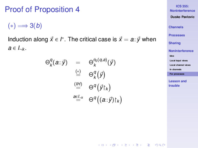 ICS 355:
Noninterference
Dusko Pavlovic
Channels
Processes
Sharing
Noninterference
Idea
Local input views
Local channel views
In channels
For processes
Lesson and
trouble
Proof of Proposition 4
(∗) =⇒ 3(b)
Induction along x ∈ I∗. The critical case is x = a::y when
a ∈ I¬k .
Θq
k
(a::y) = Θθ0(q,a)
k
(y)
(∗)
= Θq
k
y
(IH)
= Θq y↾k
a∈I¬k
= Θq (a::y)↾k
