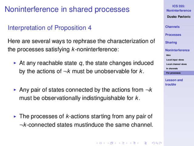 ICS 355:
Noninterference
Dusko Pavlovic
Channels
Processes
Sharing
Noninterference
Idea
Local input views
Local channel views
In channels
For processes
Lesson and
trouble
Noninterference in shared processes
Interpretation of Proposition 4
Here are several ways to rephrase the characterization of
the processes satisfying k-noninterference:
◮ At any reachable state q, the state changes induced
by the actions of ¬k must be unobservable for k.
◮ Any pair of states connected by the actions from ¬k
must be observationally indistinguishable for k.
◮ The processes of k-actions starting from any pair of
¬k-connected states mustinduce the same channel.
