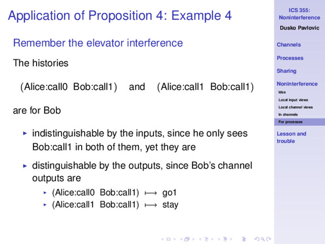 ICS 355:
Noninterference
Dusko Pavlovic
Channels
Processes
Sharing
Noninterference
Idea
Local input views
Local channel views
In channels
For processes
Lesson and
trouble
Application of Proposition 4: Example 4
Remember the elevator interference
The histories
(Alice:call0 Bob:call1) and (Alice:call1 Bob:call1)
are for Bob
◮ indistinguishable by the inputs, since he only sees
Bob:call1 in both of them, yet they are
◮ distinguishable by the outputs, since Bob’s channel
outputs are
◮ (Alice:call0 Bob:call1) −→ go1
◮ (Alice:call1 Bob:call1) −→ stay
