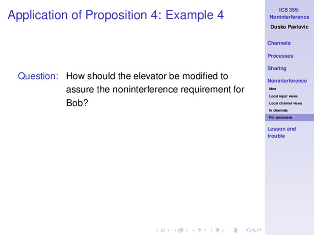 ICS 355:
Noninterference
Dusko Pavlovic
Channels
Processes
Sharing
Noninterference
Idea
Local input views
Local channel views
In channels
For processes
Lesson and
trouble
Application of Proposition 4: Example 4
Question: How should the elevator be modiﬁed to
assure the noninterference requirement for
Bob?
