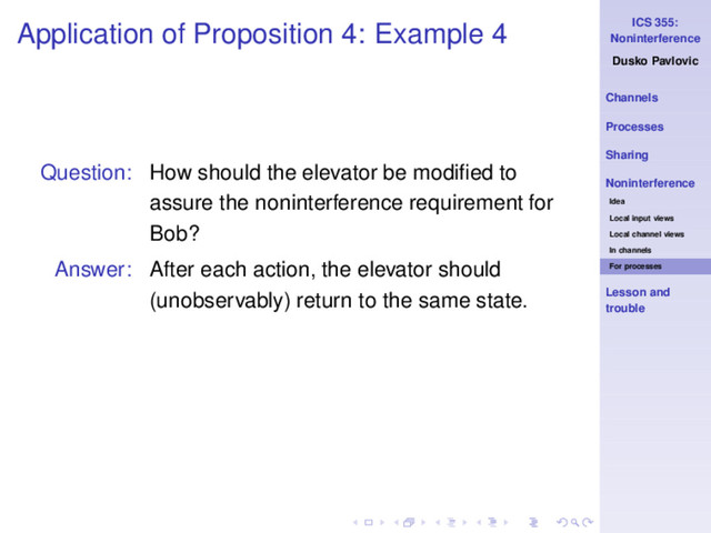 ICS 355:
Noninterference
Dusko Pavlovic
Channels
Processes
Sharing
Noninterference
Idea
Local input views
Local channel views
In channels
For processes
Lesson and
trouble
Application of Proposition 4: Example 4
Question: How should the elevator be modiﬁed to
assure the noninterference requirement for
Bob?
Answer: After each action, the elevator should
(unobservably) return to the same state.
