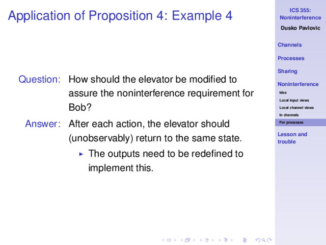 ICS 355:
Noninterference
Dusko Pavlovic
Channels
Processes
Sharing
Noninterference
Idea
Local input views
Local channel views
In channels
For processes
Lesson and
trouble
Application of Proposition 4: Example 4
Question: How should the elevator be modiﬁed to
assure the noninterference requirement for
Bob?
Answer: After each action, the elevator should
(unobservably) return to the same state.
◮ The outputs need to be redeﬁned to
implement this.

